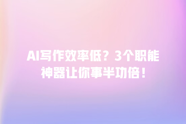 AI 写作效率低？3 个职能神器让你事半功倍！一