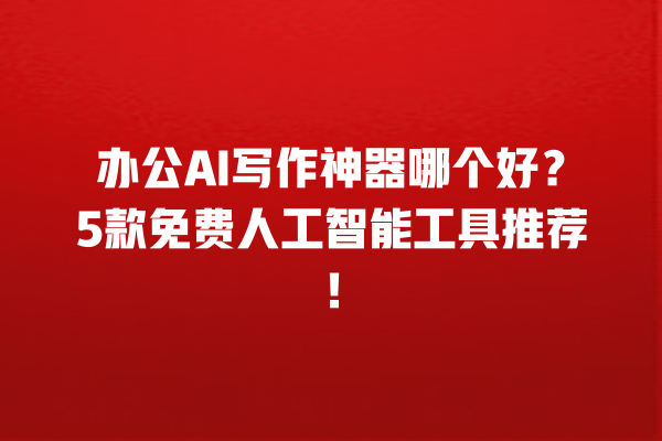 办公 AI 写作神器哪个好？5 款免费人工智能工具推荐！一