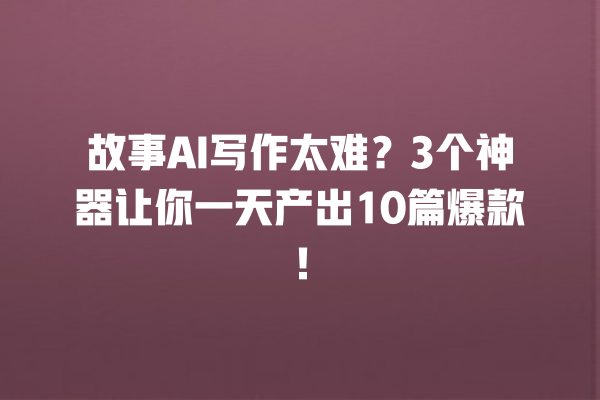 故事 AI 写作太难？3 个神器让你一天产出 10 篇爆款！一