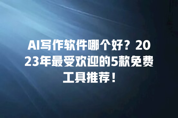 AI 写作软件哪个好？2023 年最受欢迎的 5 款免费工具推荐！一