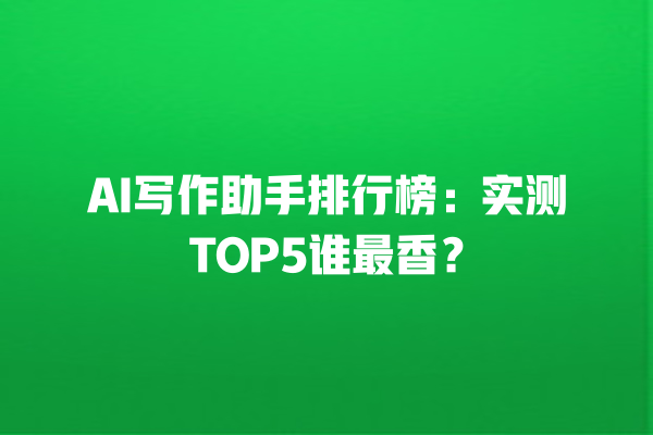 AI 写作助手排行榜：实测 TOP5 谁最香？