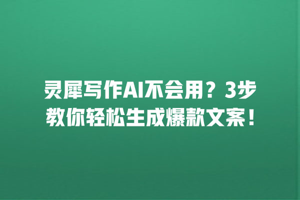 灵犀写作 AI 不会用？3 步教你轻松生成爆款文案！一