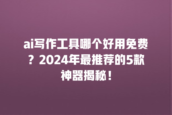 ai 写作工具哪个好用免费？2024 年最推荐的 5 款神器揭秘！一