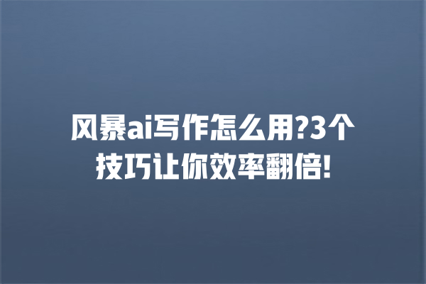 风暴 ai 写作怎么用?3 个技巧让你效率翻倍! 一