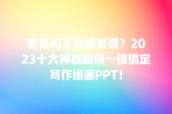 免费 AI 工具哪家强？2023 十大神器助你一键搞定写作绘画 PPT！一