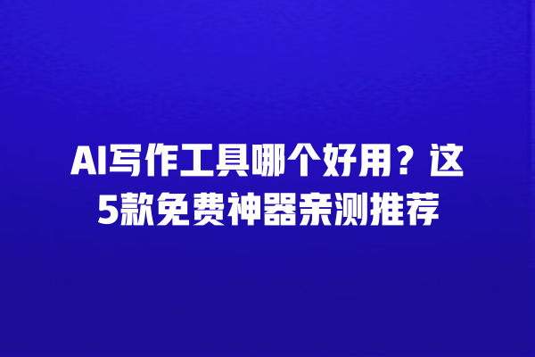 AI 写作工具哪个好用？这 5 款免费神器亲测推荐