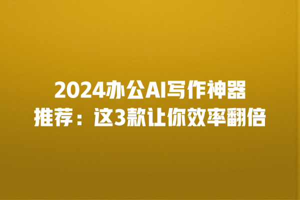 2024 办公 AI 写作神器推荐：这 3 款让你效率翻倍