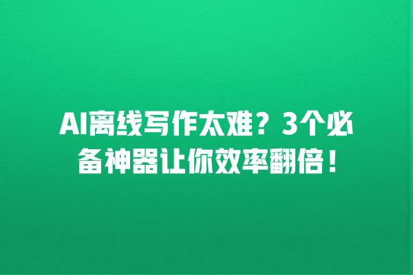 AI 离线写作太难？3 个必备神器让你效率翻倍！一