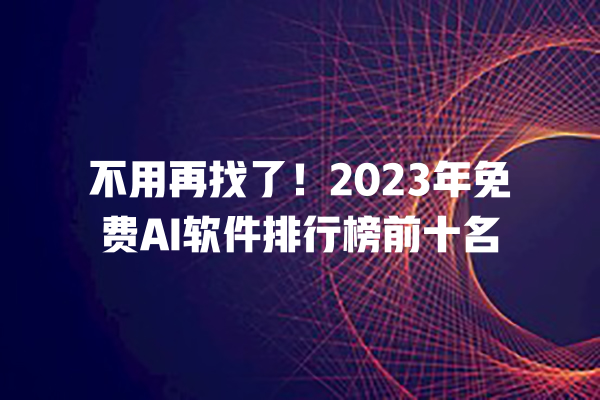 不用再找了！2023 年免费 AI 软件排行榜前十名