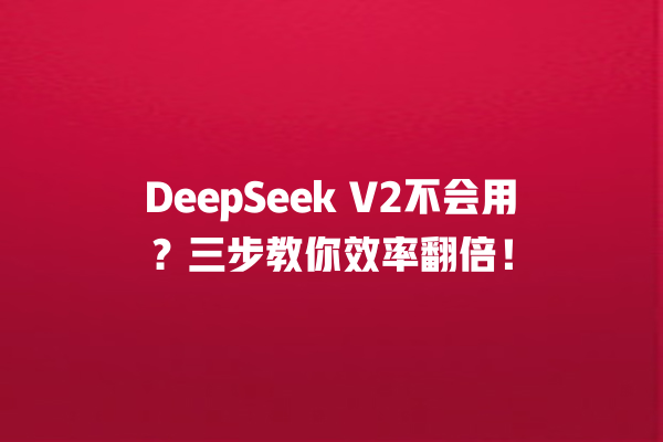 DeepSeek V2 不会用？三步教你效率翻倍！一