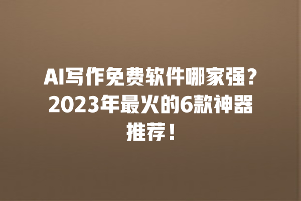 AI 写作免费软件哪家强？2023 年最火的 6 款神器推荐！一