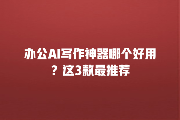 办公 AI 写作神器哪个好用？这 3 款最推荐