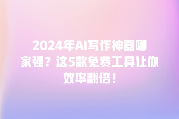 2024 年 AI 写作神器哪家强？这 5 款免费工具让你效率翻倍！一