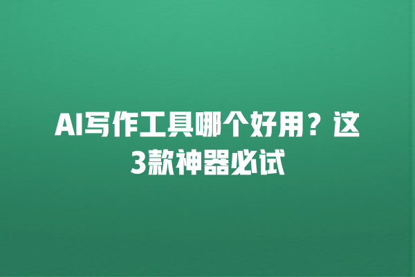 AI 写作工具哪个好用？这 3 款神器必试