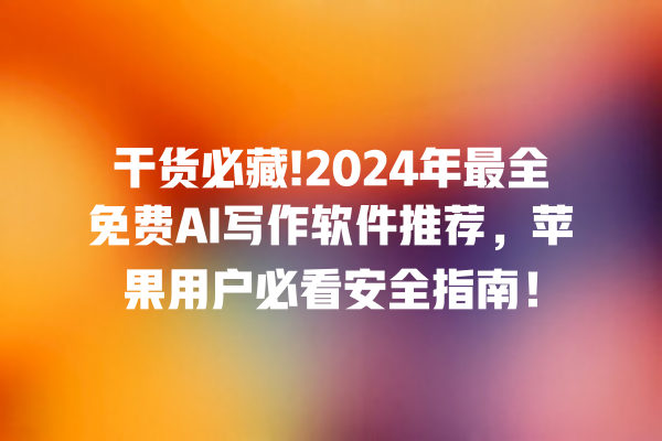 干货必藏!2024 年最全免费 AI 写作软件推荐，苹果用户必看安全指南！一