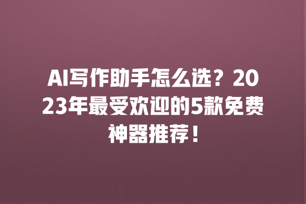 AI 写作助手怎么选？2023 年最受欢迎的 5 款免费神器推荐！一