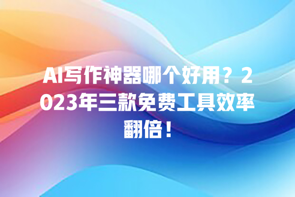 AI 写作神器哪个好用？2023 年三款免费工具效率翻倍！一