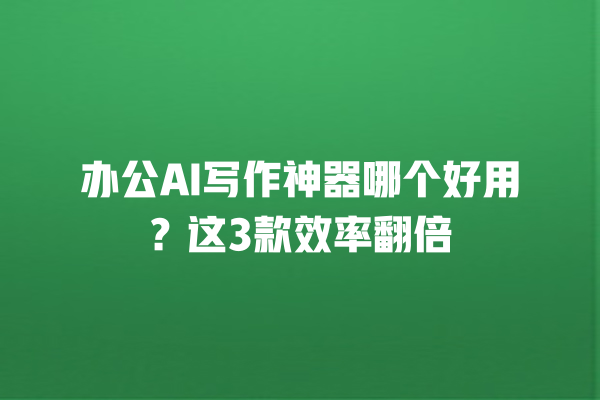 办公 AI 写作神器哪个好用？这 3 款效率翻倍