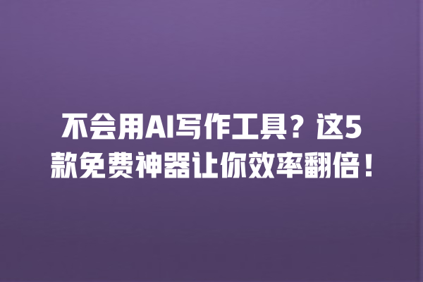 不会用 AI 写作工具？这 5 款免费神器让你效率翻倍！一