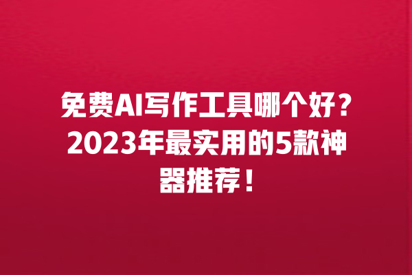 免费 AI 写作工具哪个好？2023 年最实用的 5 款神器推荐！一