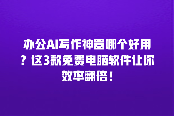 办公 AI 写作神器哪个好用？这 3 款免费电脑软件让你效率翻倍！一